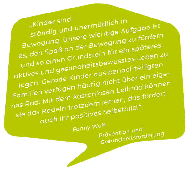 „Kinder sind ständig und unermüdlich in Bewegung. Unsere wichtige Aufgabe ist es, den Spaß an der Bewegung zu fördern und so einen Grundstein für ein späteres aktives und gesundheitsbewusstes Leben zu legen. Gerade Kinder aus benachteiligten Familien verfügen häufig nicht über ein eigenes Rad. Mit dem kostenlosen Leihrad können sie das Radeln trotzdem lernen, das fördert auch ihr positives Selbstbild.